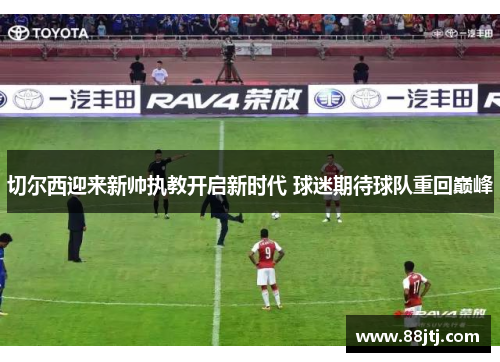 切尔西迎来新帅执教开启新时代 球迷期待球队重回巅峰