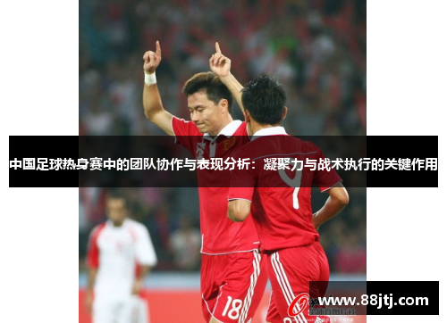 中国足球热身赛中的团队协作与表现分析：凝聚力与战术执行的关键作用