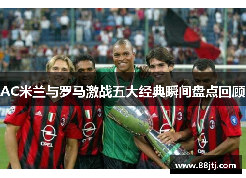AC米兰与罗马激战五大经典瞬间盘点回顾