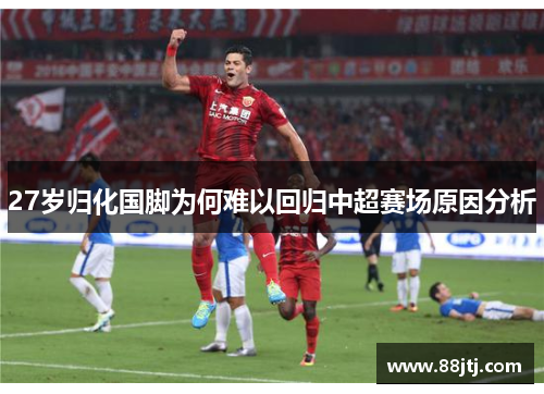 27岁归化国脚为何难以回归中超赛场原因分析