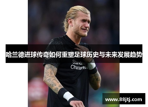 哈兰德进球传奇如何重塑足球历史与未来发展趋势