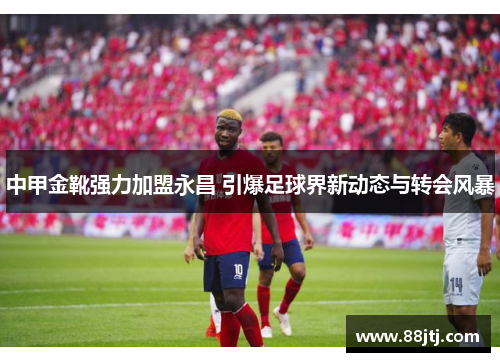 中甲金靴强力加盟永昌 引爆足球界新动态与转会风暴