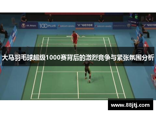 大马羽毛球超级1000赛背后的激烈竞争与紧张氛围分析