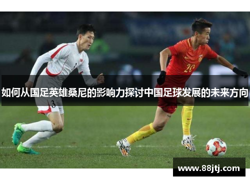 如何从国足英雄桑尼的影响力探讨中国足球发展的未来方向