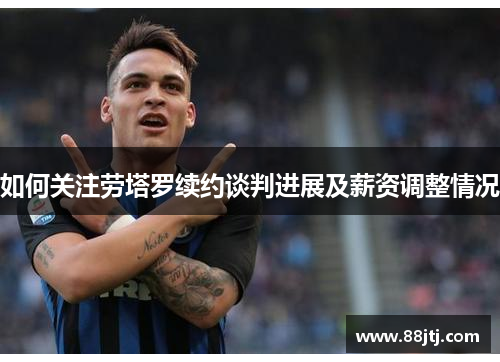 如何关注劳塔罗续约谈判进展及薪资调整情况