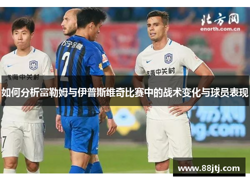 如何分析富勒姆与伊普斯维奇比赛中的战术变化与球员表现 如何分析富勒姆与伊普斯维奇比赛中的战术变化与球员表现