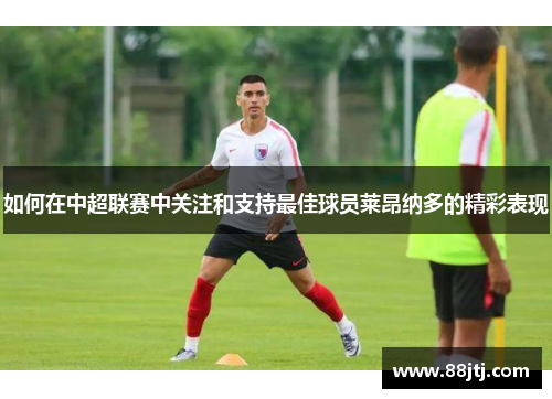 如何在中超联赛中关注和支持最佳球员莱昂纳多的精彩表现 如何在中超联赛中关注和支持最佳球员莱昂纳多的精彩表现