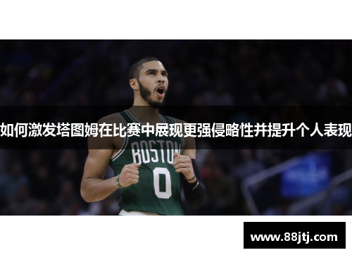 如何激发塔图姆在比赛中展现更强侵略性并提升个人表现 如何激发塔图姆在比赛中展现更强侵略性并提升个人表现