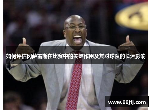 如何评估冈萨雷斯在比赛中的关键作用及其对球队的长远影响 如何评估冈萨雷斯在比赛中的关键作用及其对球队的长远影响