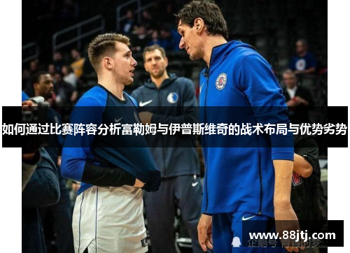 如何通过比赛阵容分析富勒姆与伊普斯维奇的战术布局与优势劣势 如何通过比赛阵容分析富勒姆与伊普斯维奇的战术布局与优势劣势