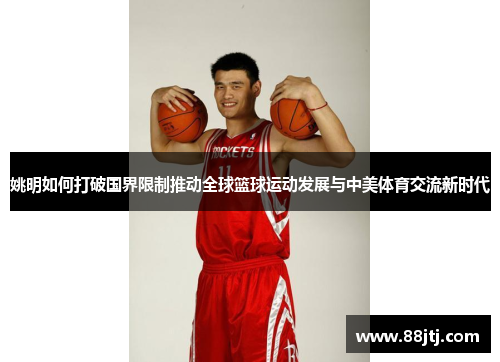 姚明如何打破国界限制推动全球篮球运动发展与中美体育交流新时代